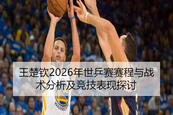 王楚钦2026年世乒赛赛程与战术分析及竞技表现探讨