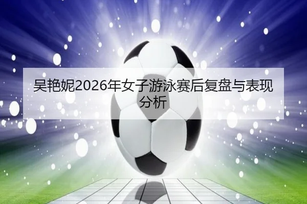 吴艳妮2026年女子游泳赛后复盘与表现分析